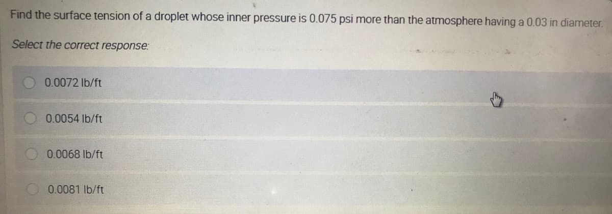 Find the surface tension of a droplet whose inner pressure is 0.075 psi more than the atmosphere having a 0.03 in diameter.
Select the correct response:
0.0072 lb/ft
0.0054 lb/ft
0.0068 lb/ft
0.0081 lb/ft
