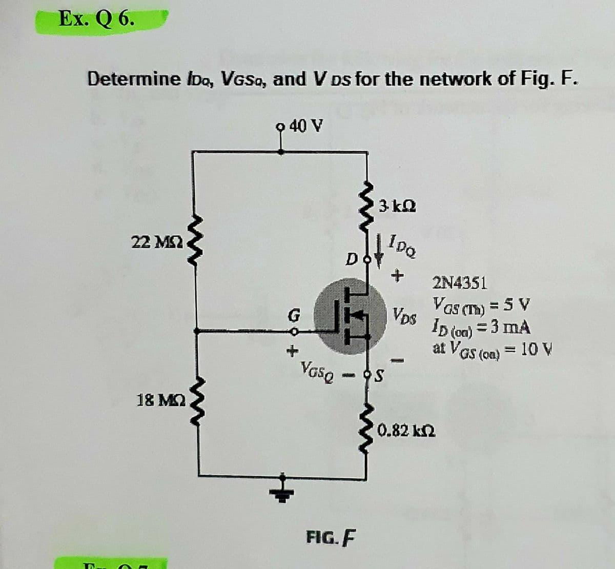 Ex. Q 6.
Determine Ibo, VGSo, and V Ds for the network of Fig. F.
o 40 V
3 k2
10a
22 MS2
D
2N4351
Vas (Tm) = 5 V
Vps
ID (on) = 3 mA
at VGs (on) = 10 V
Vase
- OS
18 M2
0.82 k2
FIG. F
