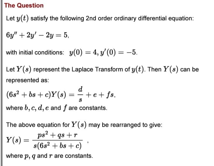 The Question
Let y(t) satisfy the following 2nd order ordinary differential equation:
6y" + 2y' 2y = 5,
with initial conditions: y(0) = 4, y'(0) = -5.
Let Y(s) represent the Laplace Transform of y(t). Then Y(s) can be
represented as:
d
(6s² + bs + c)Y(s) = + e + fs,
S
where b, c, d, e and f are constants.
The above equation for Y(s) may be rearranged to give:
ps² + qs+r
s(6s² + bs + c)
where p, q and r are constants.
Y(s) =
=