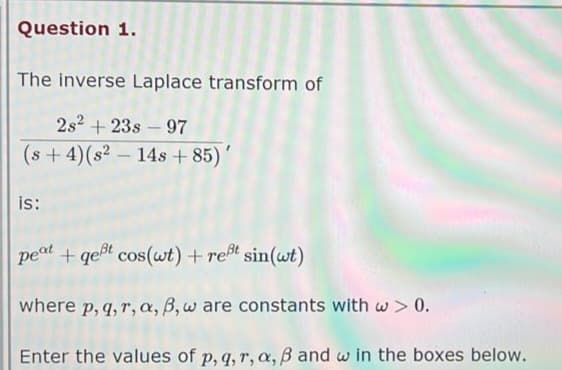 Question 1.
The inverse Laplace transform of
2s² +23s-97
(s+ 4) (s² 14s +85)
is:
+ gest cos(wt) + reßt sin(wt)
where p, q, r, a, b, w are constants with w > 0.
Enter the values of p, q, r, a, ß and win the boxes below.
peat