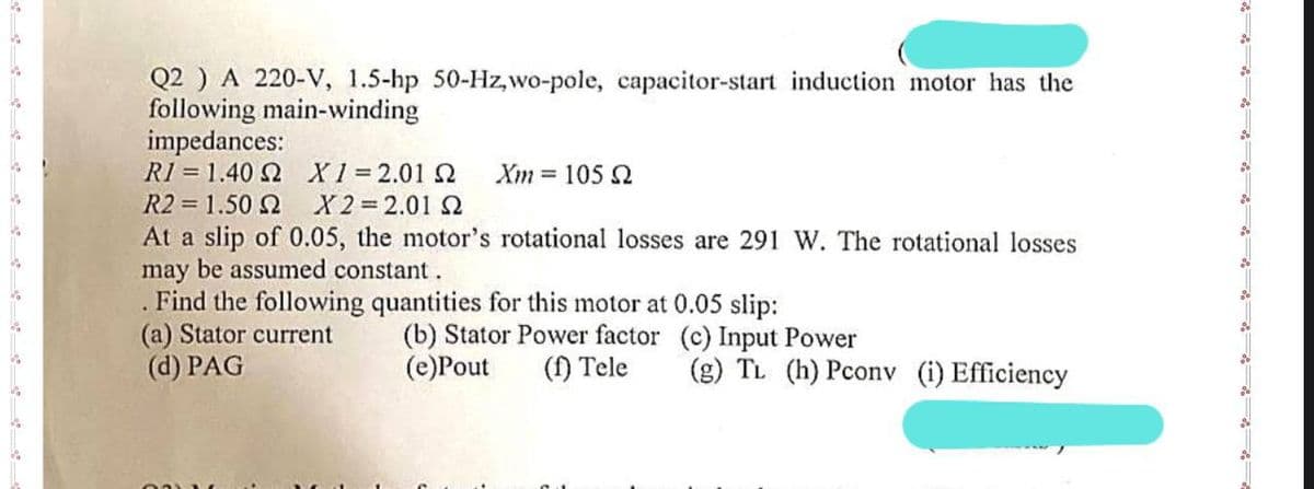 Q2 ) A 220-V, 1.5-hp 50-Hz,wo-pole, capacitor-start induction motor has the
following main-winding
impedances:
R1 = 1.40 Ω
Χ1=2.01 Ω Xm= 105 2
R2 = 1.50 Ω
X2=2.01 Ω
At a slip of 0.05, the motor's rotational losses are 291 W. The rotational losses
may be assumed constant.
Find the following quantities for this motor at 0.05 slip:
(b) Stator Power factor
(e)Pout
(f) Tele
(a) Stator current
(d) PAG
(c) Input Power
(g) TL (h) Pconv (i) Efficiency