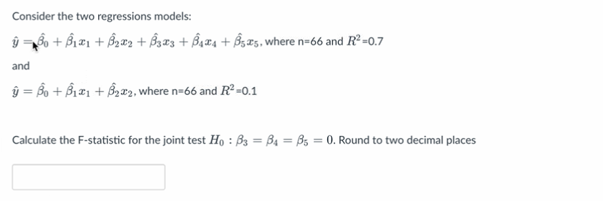 Consider the two regressions models:
ŷ =B₁ + B₁x1 + ₂x2 + B3X3 + B4X4 + Ô525, where n-66 and R²=0.7
and
ŷ = Âµ + B1æ1 + ß₂æ2, where n=66 and R² =0.1
Calculate the F-statistic for the joint test H₁ : ß3 = B4 = ß5 = 0. Round to two decimal places