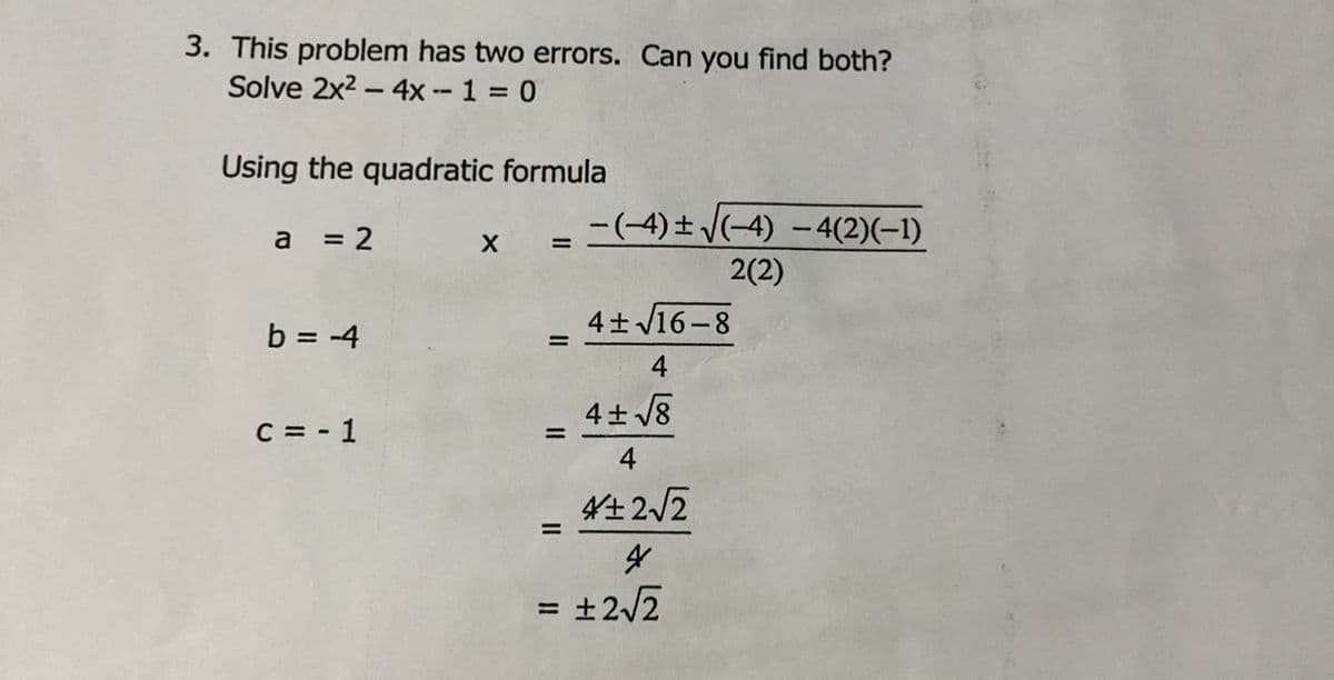 3. This problem has two errors. Can you find both?
Solve 2x2 - 4x -- 1 0
Using the quadratic formula
= 2
-=(-4) ± V(-4) - 4(2)(-1)
a
2(2)
4+ V16-8
b = -4
%3D
4
4+ /8
C = - 1
%3D
4
4姓22
= ±2/2
