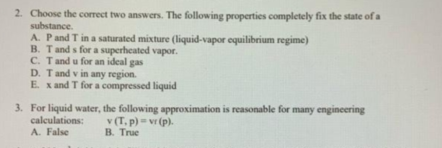 2. Choose the correct two answers. The following properties completely fix the state of a
substance.
A. P and T in a saturated mixture (liquid-vapor equilibrium regime)
B. T and s for a superheated vapor.
C. Tand u for an ideal gas
D. T and v in any region.
E. x and T for a compressed liquid
3. For liquid water, the following approximation is reasonable for many engineering
calculations:
v (T, p) = vr (p).
B. True
%3D
A. False
