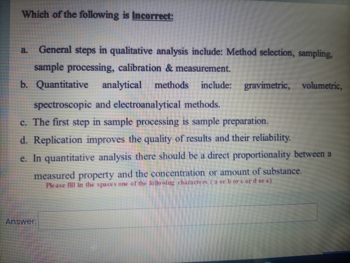 Which of the following is incorrect:
a.
General steps in qualitative analysis include: Method selection, sampling,
sample processing, calibration & measurement.
b. Quantitative
analytical
methods
include: gravimetric, volumetric,
spectroscopic and electroanalytical methods.
c. The first step in sample processing is sample preparation.
d. Replication improves the quality of results and their reliability.
e. In quantitative analysis there should be a direct proportionality between a
measured property and the concentration or amount of substance.
Please fill in the spaces one of the following characters (a or b or e ord or e)
Answer.
