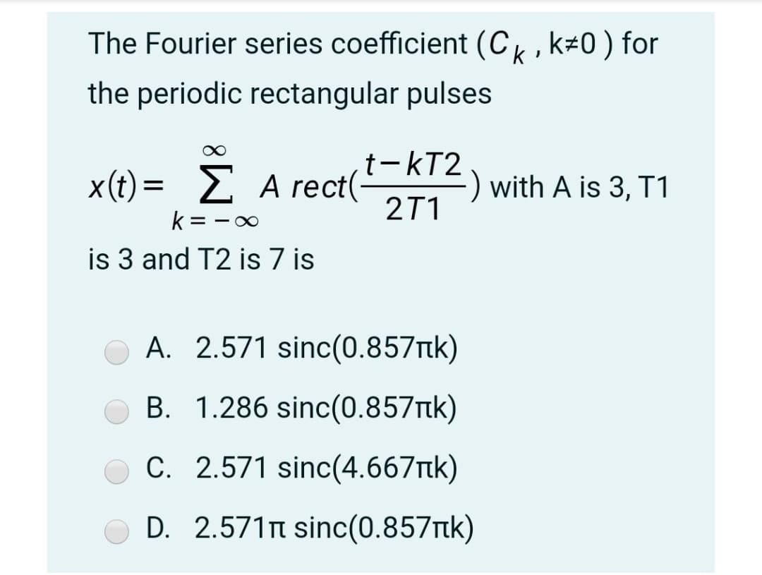 The Fourier series coefficient (C, k#0) for
the periodic rectangular pulses
t-kT2
X()-ΣArect(
A rect(-
with A is 3, T1
2T1
k = -00
is 3 and T2 is 7 is
A. 2.571 sinc(0.857tk)
B. 1.286 sinc(0.857tk)
C. 2.571 sinc(4.667tk)
D. 2.571n sinc(0.857tk)
