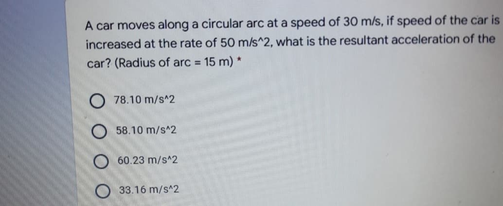 A car moves along a circular arc at a speed of 30 m/s, if speed of the car is
increased at the rate of 50 m/s^2, what is the resultant acceleration of the
car? (Radius of arc 15 m) *
%3D
78.10 m/s^2
58.10 m/s^2
O 60.23 m/s^2
O33.16 m/s^2
