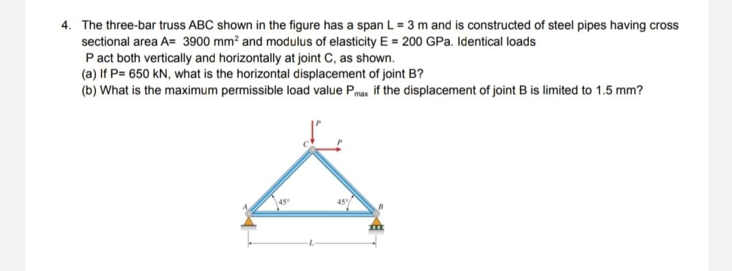4. The three-bar truss ABC shown in the figure has a span L = 3 m and is constructed of steel pipes having cross
sectional area A= 3900 mm? and modulus of elasticity E = 200 GPa. Identical loads
P act both vertically and horizontally at joint C, as shown.
(a) If P= 650 kN, what is the horizontal displacement of joint B?
(b) What is the maximum permissible load value Pmax if the displacement of joint B is limited to 1.5 mm?
45°
