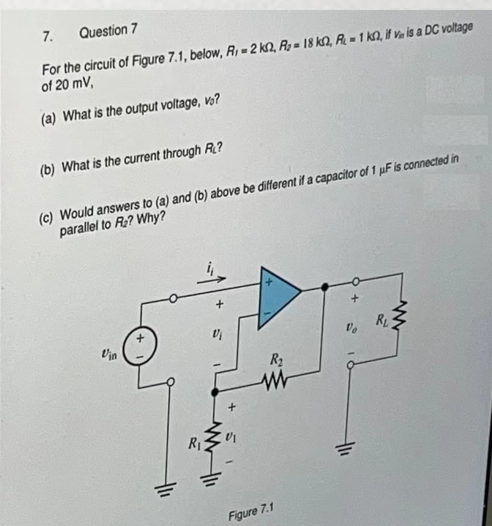 7.
Question 7
For the circuit of Figure 7.1, below, R₁ = 2 k2, A₂= 18 k2, R = 1 k, if V is a DC voltage
of 20 mV,
(a) What is the output voltage, vo?
(b) What is the current through RL?
(c) Would answers to (a) and (b) above be different if a capacitor of 1 μF is connected in
parallel to R₂? Why?
Vin
+
R₁
+
R₂
www
Figure 7.1
+
RL