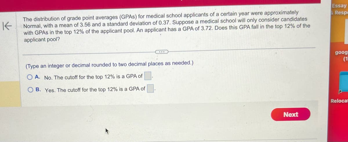 K
The distribution of grade point averages (GPAS) for medical school applicants of a certain year were approximately
Normal, with a mean of 3.56 and a standard deviation of 0.37. Suppose a medical school will only consider candidates
with GPAS in the top 12% of the applicant pool. An applicant has a GPA of 3.72. Does this GPA fall in the top 12% of the
applicant pool?
...
(Type an integer or decimal rounded to two decimal places as needed.)
OA. No. The cutoff for the top 12% is a GPA of
B. Yes. The cutoff for the top 12% is a GPA of
Next
Essay
&Respe
goog
(1
Relocat