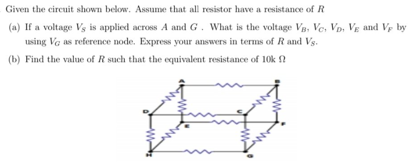 Given the circuit shown below. Assume that all resistor have a resistance of R
(a) If a voltage Vs is applied across A and G. What is the voltage VB, Vc, Vp; VE and VF by
using Vg as reference node. Express your answers in terms of R and Vs.
(b) Find the value of R such that the equivalent resistance of 10k 2
