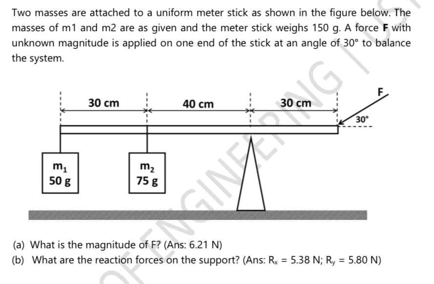 Two masses are attached to a uniform meter stick as shown in the figure below. The
masses of m1 and m2 are as given and the meter stick weighs 150 g. A force F with
unknown magnitude is applied on one end of the stick at an angle of 30° to balance
the system.
30 cm
40 cm
30 cm
30°
m1
50 g
m2
75 g
slImstimee
(a) What is the magnitude of F? (Ans: 6.21 N)
(b) What are the reaction forces on the support? (Ans: Rx = 5.38 N; Ry = 5.80 N)
