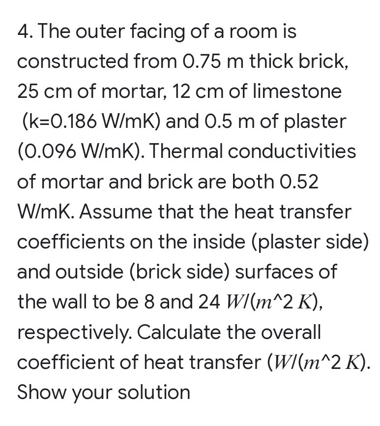 4. The outer facing of a room is
constructed from 0.75 m thick brick,
25 cm of mortar, 12 cm of limestone
(k=0.186 W/mK) and 0.5 m of plaster
(0.096 W/mK). Thermal conductivities
of mortar and brick are both 0.52
W/mK. Assume that the heat transfer
coefficients on the inside (plaster side)
and outside (brick side) surfaces of
the wall to be 8 and 24 W/(m^2 K),
respectively. Calculate the overall
coefficient of heat transfer (W/(m^2 K).
Show your solution