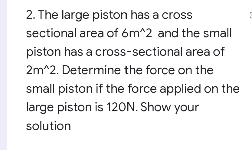2. The large piston has a cross
sectional area of 6m^2 and the small
area of
piston has a cross-sectional
2m^2. Determine the force on the
small piston if the force applied on the
large piston is 120N. Show your
solution