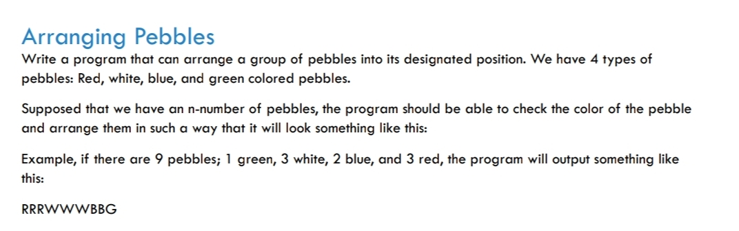 Arranging Pebbles
Write a program that can arrange a group of pebbles into its designated position. We have 4 types of
pebbles: Red, white, blue, and green colored pebbles.
Supposed that we have an n-number of pebbles, the program should be able to check the color of the pebble
and arrange them in such a way that it will look something like this:
Example, if there are 9 pebbles; 1 green, 3 white, 2 blue, and 3 red, the program will output something like
this:
RRRWWWBBG