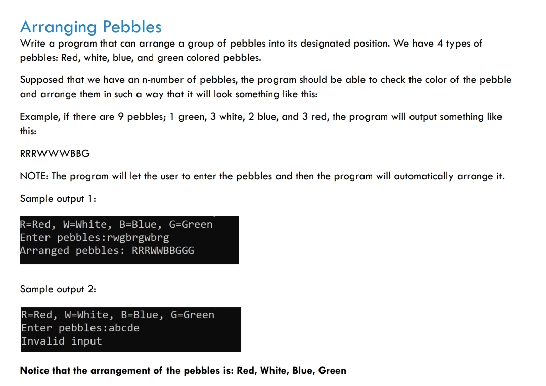 Arranging Pebbles
Write a program that can arrange a group of pebbles into its designated position. We have 4 types of
pebbles: Red, white, blue, and green colored pebbles.
Supposed that we have an n-number of pebbles, the program should be able to check the color of the pebble
and arrange them in such a way that it will look something like this:
Example, if there are 9 pebbles; 1 green, 3 white, 2 blue, and 3 red, the program will output something like
this:
RRRWWWBBG
NOTE: The program will let the user to enter the pebbles and then the program will automatically arrange it.
Sample output 1:
R=Red, W-White, B=Blue, G=Green
Enter pebbles: rwgbrgwbrg
Arranged pebbles: RRRWWBBGGG
Sample output 2:
R=Red, W-White, B=Blue, G=Green
Enter pebbles: abcde
Invalid input
Notice that the arrangement of the pebbles is: Red, White, Blue, Green