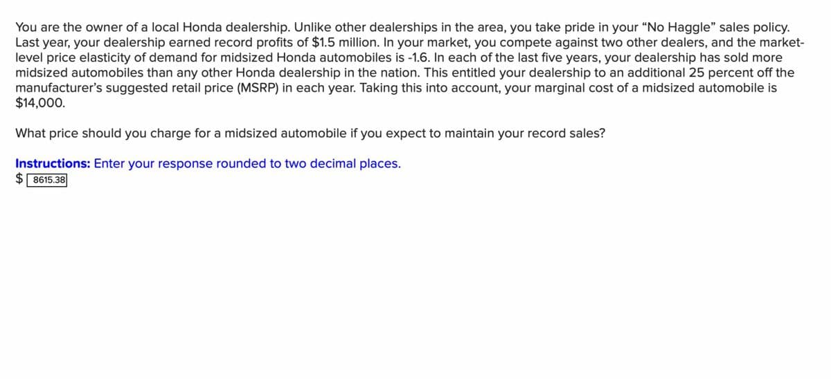 You are the owner of a local Honda dealership. Unlike other dealerships in the area, you take pride in your "No Haggle" sales policy.
Last year, your dealership earned record profits of $1.5 million. In your market, you compete against two other dealers, and the market-
level price elasticity of demand for midsized Honda automobiles is -1.6. In each of the last five years, your dealership has sold more
midsized automobiles than any other Honda dealership in the nation. This entitled your dealership to an additional 25 percent off the
manufacturer's suggested retail price (MSRP) in each year. Taking this into account, your marginal cost of a midsized automobile is
$14,000.
What price should you charge for a midsized automobile if you expect to maintain your record sales?
Instructions: Enter your response rounded to two decimal places.
$8615.38