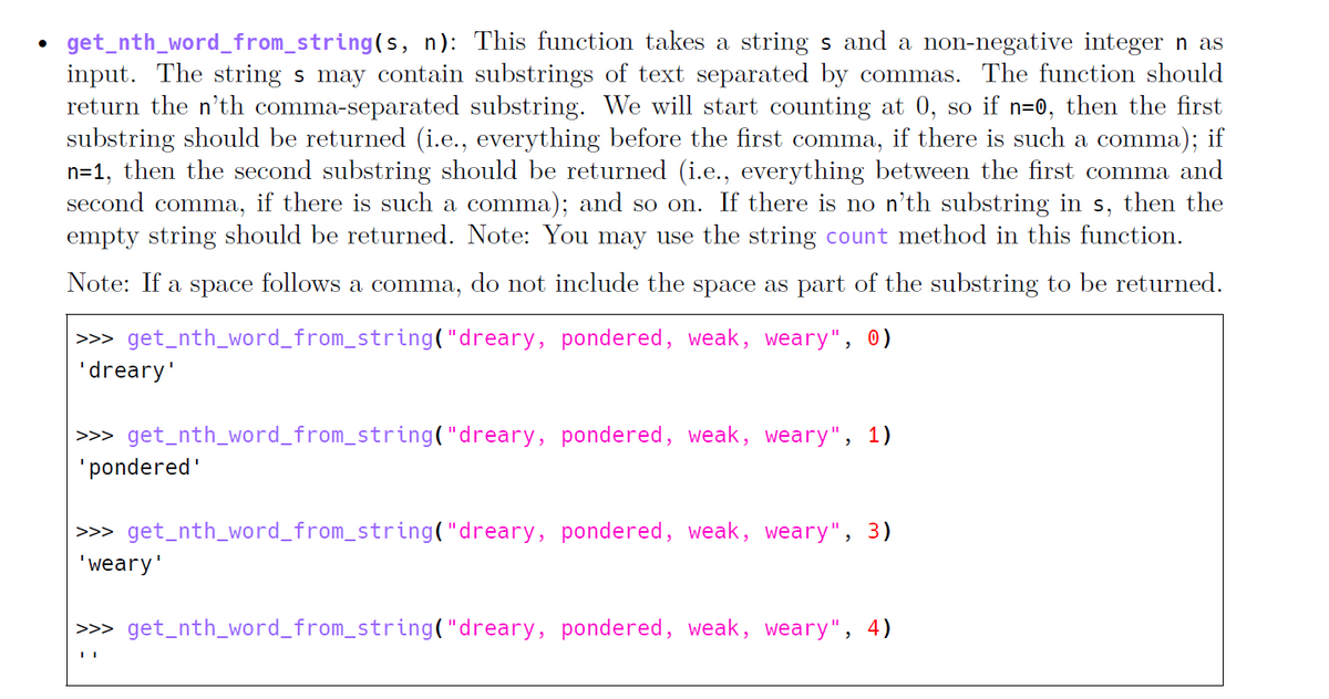 get_nth_word_from_string(s, n): This function takes a string s and a non-negative integer n as
input. The string s may contain substrings of text separated by commas. The function should
return the n'th comma-separated substring. We will start counting at 0, so if n=0, then the first
substring should be returned (i.e., everything before the first comma, if there is such a comma); if
n=1, then the second substring should be returned (i.e., everything between the first comma and
second comma, if there is such a comma); and so on. If there is no n'th substring in s, then the
empty string should be returned. Note: You may use the string count method in this function.
Note: If a space follows a comma, do not include the space as part of the substring to be returned.
|>>> get_nth_word_from_string("dreary, pondered, weak, weary", 0)
'dreary'
|>>> get_nth_word_from_string("dreary, pondered, weak, weary", 1)
'pondered'
>> get_nth_word_from_string("dreary, pondered, weak, weary", 3)
'weary'
|>>> get_nth_word_from_string("dreary, pondered, weak, weary", 4)
