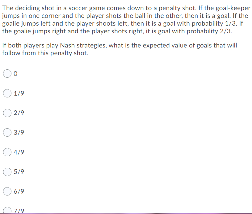 The deciding shot in a soccer game comes down to a penalty shot. If the goal-keeper
jumps in one corner and the player shots the ball in the other, then it is a goal. If the
goalie jumps left and the player shoots left, then it is a goal with probability 1/3. If
the goalie jumps right and the player shots right, it is goal with probability 2/3.
If both players play Nash strategies, what is the expected value of goals that will
follow from this penalty shot.
1/9
2/9
3/9
4/9
5/9
6/9
O7/9
