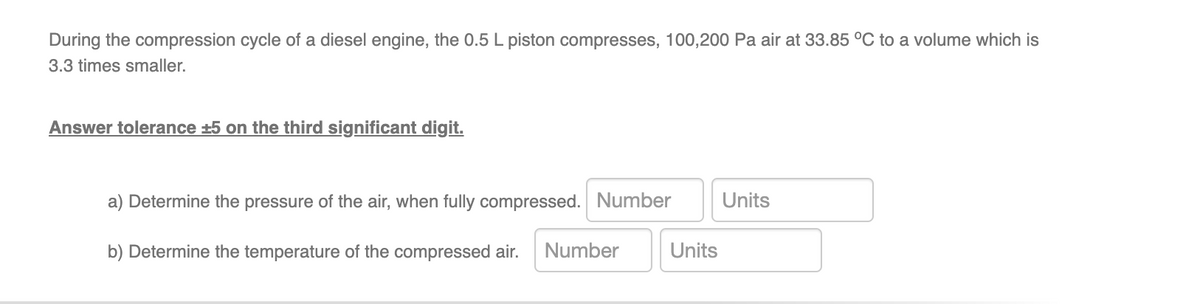 During the compression cycle of a diesel engine, the 0.5 L piston compresses, 100,200 Pa air at 33.85 °C to a volume which is
3.3 times smaller.
Answer tolerance ±5 on the third significant digit.
a) Determine the pressure of the air, when fully compressed. Number
b) Determine the temperature of the compressed air. Number
Units
Units