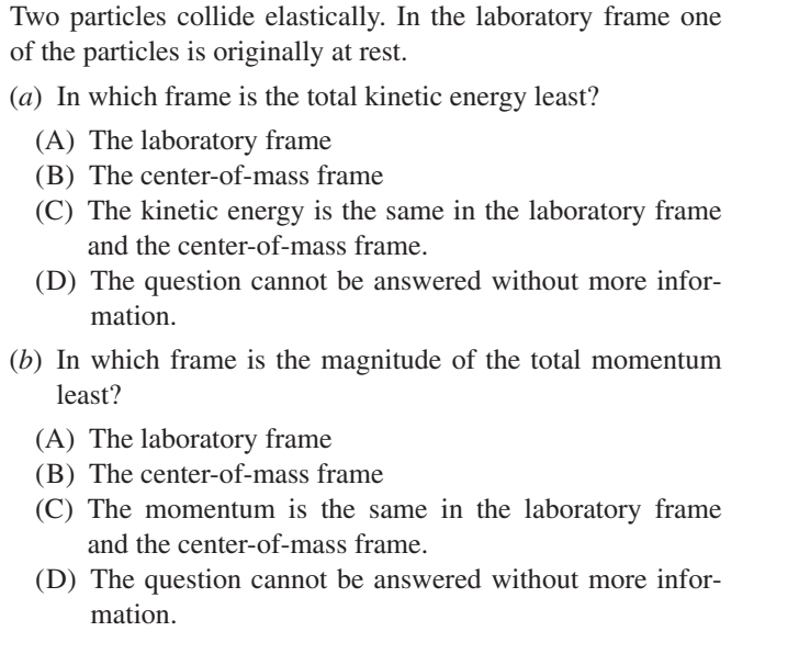 Two particles collide elastically. In the laboratory frame one
of the particles is originally at rest.
(a) In which frame is the total kinetic energy least?
(A) The laboratory frame
(B) The center-of-mass frame
(C) The kinetic energy is the same in the laboratory frame
and the center-of-mass frame.
(D) The question cannot be answered without more infor-
mation.
(b) In which frame is the magnitude of the total momentum
least?
(A) The laboratory frame
(B) The center-of-mass frame
(C) The momentum is the same in the laboratory frame
and the center-of-mass frame.
(D) The question cannot be answered without more infor-
mation.