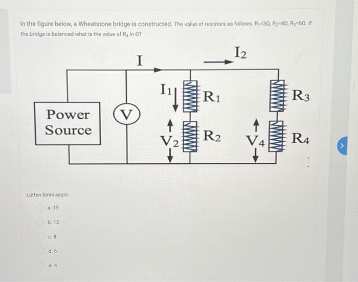 In the figure below, a Wheatstone bridge is constructed. The value of resistors as follows: R₁-30, R₂=40, R₂=60. If
the bridge is balanced what is the value of Rain Q?
I2
I
Power
Source
Lütfen birini seçin:
a. 15
b. 12
c.8
Od. 6
e. 4
V
V2
wwwwwww
R1
R2
R3
R4