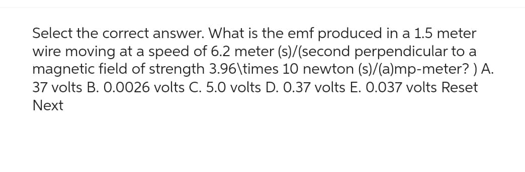 Select the correct answer. What is the emf produced in a 1.5 meter
wire moving at a speed of 6.2 meter (s)/(second perpendicular to a
magnetic field of strength 3.96\times 10 newton (s)/(a)mp-meter? ) A.
37 volts B. 0.0026 volts C. 5.0 volts D. 0.37 volts E. 0.037 volts Reset
Next