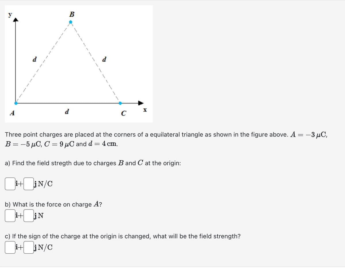 d
3
B
d
f
CI
Three point charges are placed at the corners of a equilateral triangle as shown in the figure above. A = −3 µC,
B = -5 µC, C = 9μC and d = 4 cm.
a) Find the field stregth due to charges B and C at the origin:
i+jN/C
b) What is the force on charge A?
i+jN
c) If the sign of the charge at the origin is changed, what will be the field strength?
i+jN/C