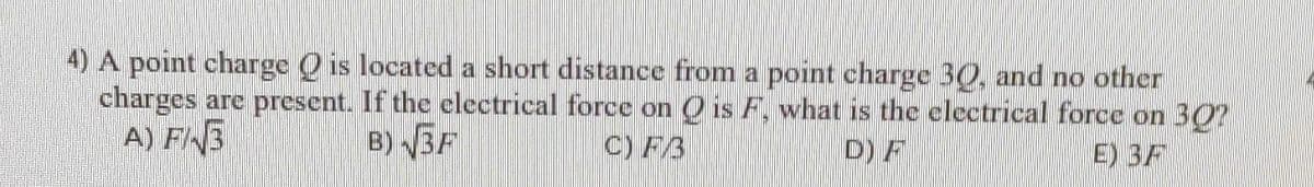 4) A point charge is located a short distance from a point charge 30, and no other
charges are present. If the electrical force on Q is F, what is the electrical force on 30?
A) F/3
B)√3F
C) FB
D) F
E) BF