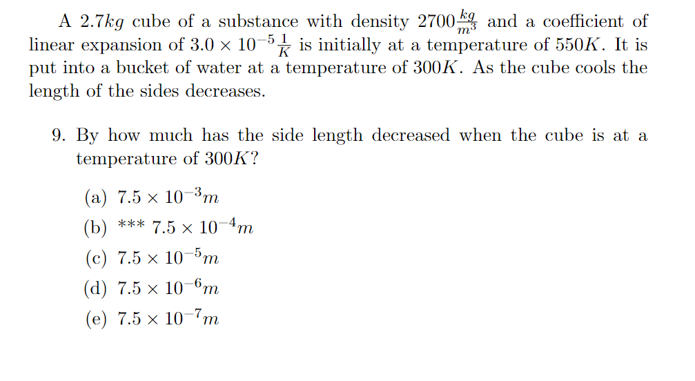 m
A 2.7kg cube of a substance with density 2700 and a coefficient of
linear expansion of 3.0 × 10-5 is initially at a temperature of 550K. It is
put into a bucket of water at a temperature of 300K. As the cube cools the
length of the sides decreases.
K
9. By how much has the side length decreased when the cube is at a
temperature of 300K?
(a) 7.5 × 10-³m
(b) *** 7.5 × 10-4m
(c) 7.5 × 10-5m
(d) 7.5 x 10-6m
(e) 7.5 10-7m