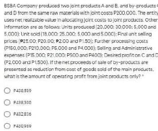 ESBA Company produced two joint products A and E. and by-products
and D from the same raw materials with Jointcosts P200.000. The ertity
uses net realizabe value in allocatingjoirt costs to joint products. Other
informaticin are as foilows: Units produced (20.000: 30.000: 5.000 and
5.000) Unit soid (18.000. 25.000: 5.000 and 5.000): Final unit selling
prices (P25.00: P20.00. P200 and P1.50): Further processing costs
(PI50.000; P210.0oC: P5.000 and P4.000); Selling and Administrative
expenses (P15.000: P21.000: PS00 and P400): Desred profiton Cand D
(P2.000 and P1500). irthenetproceeds of sale of by-products are
prasented as reduetion from cost of goods sold of the main products,
what is the amount of operating proft from joint products orly?
P438.589
PABR300
P432836
F430,989
