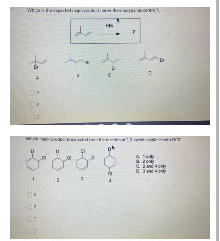 Which is the expected major product under thermodynamic control?
HBr
da
Br
Br
Br
Br
D
B.
A
OA
Which major product is expected from the reaction of 1,3-cyclohexadiene with DCI?
D
CI
A. 1 only
B. 2 only
C. 2 and 4 only
D. 3 and 4 only
CI.
ĆI
1
OA
OB
Oc
OD
2.
