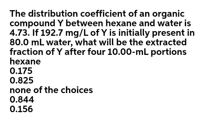 The distribution coefficient of an organic
compound Y between hexane and water is
4.73. If 192.7 mg/L of Y is initially present in
80.0 mL water, what will be the extracted
fraction of Y after four 10.00-mL portions
hexane
0.175
0.825
none of the choices
0.844
0.156
