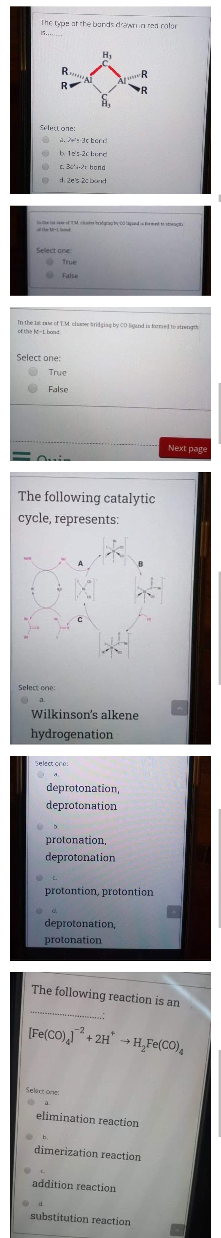 The type of the bonds drawn in red color
is...
H3
RA
R
R
Select one:
a. 2e's-3c bond
b. 1e's-2c bond
C. 3e's-2c bond
d. 2e's-2c bond
In the lat aw ot TM cluster bridging by CO ligand is formed to strength
of the M-Lbond
Select one:
True
False
In the Ist raw of TM. cluster bridging by CO ligand is formed to strength
of the M-L bond.
Select one:
True
False
Next page
The following catalytic
cycle, represents:
A
C
CHO
Select one:
a.
Wilkinson's alkene
hydrogenation
Select one:
a.
deprotonation,
deprotonation
b.
protonation,
deprotonation
C.
protontion, protontion
d.
deprotonation,
protonation
The following reaction is an
[Fe(CO),+ 2H → H,Fe(CO),
-2
Select one:
a.
elimination reaction
b.
dimerization reaction
C.
addition reaction
d.
substitution reaction
