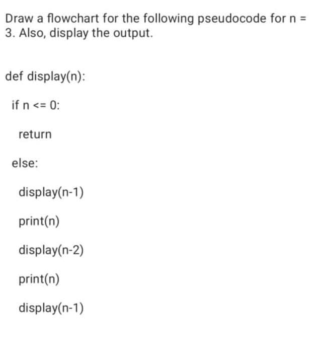 Draw a flowchart for the following pseudocode for n =
3. Also, display the output.
def display(n):
if n <= 0:
return
else:
display(n-1)
print(n)
display(n-2)
print(n)
display(n-1)
