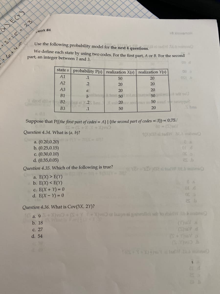 (x) ECY)
work #4
A howemoH
+3+1.5= 23
Use the following probability model for the next 4 questions.
X3 al tedW SE oitesu
We define each state by using two codes. For the first part, A or B. For the second
part, an integer between 1 and 3.
+ e +4.st
08 d
state s probability P(s) realization X(s) realization Y(s)
A1
.1
A2
50
20
.2
20
9 130
20
АЗ
a
20
20
B1
botles can 50 otnemot50niwolot orld eU
pni ai X.2 bns X eol 20v mons 9 50 ved seoqque
Y diod iw
B2
ВЗ
.1
50
20
S bna
Suppose that P({the first part of codes = A} | {the second part of codes = 3}) = 0.75.
Question 4.34. What is (a, b)?
+X)vo
ar (S)1sV
a. (0.20,0.20)
b. (0.25,0.15)
c. (0.30,0.10)
d. (0.35,0.05)
407
Question 4.35. Which of the following is true?
10)+
a. E(X) > E(Y)
b. E(X) < E(Y)
c. E(X+ Y) = 0
d. E(X- Y) = 0
Question 4.36. What is Cov(3X, 2Y)?
а. 9
b. 18
X)vo of Inups ei gaiwolloi sr to rlaidW.0A.boile
с. 27
d. 54
(SeV d
(S+Vo

