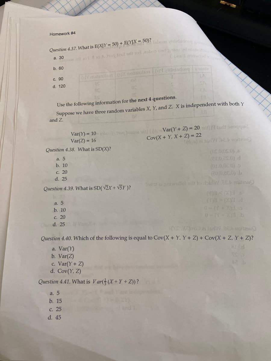 Homework #4
sbom ilidedlong an
fon
Question 4.37. What is E(X|Y = 50) + E(Y]X = 50
а. 30
b. 60
OY noidesileon OX nadesilnon ()1 dilidadongstnla
IA
c. 90
d. 120
SA
ra
Use the following information for the next 4 questions.
Suppose we have three random variables X, Y, and Z. X is independent with both Y
and Z.
Var(Y) = 10-hoolo hg biose sal HA -Var(Y + Z) = 20 t})9isrt s20gque
Var(Z) = 16
Cov(X+ Y, X+ Z) = 22
n) ei tariWEA norles
Question 4.38. What is SD(X)?
a. 5
(ar0.es.0) d
(01.0.00 0)
(20,0,28.0) .b
Sord ai yniwollol orb to bilv.EA roitennO
b. 10
с. 20
d. 25
Question 4.39. What is SD( V
+ V5Y )?
9ECO> BOJ
P ECO<BU
a. 5
b. 10
c. 20
0-((-X)3b
d. 25
Question 4.40. Which of the following is equal to Cov(X + Y, Y+ Z) + Cov(X+ Z, Y+ Z)?
a. Var(Y)
b. Var(Z)
c. Var(Y+ Z)
d. Cov(Y, Z)
81 d
Question 4.41. What is V ar( (X+Y +Z))?
a. 5
b. 15
c. 25
d. 45
