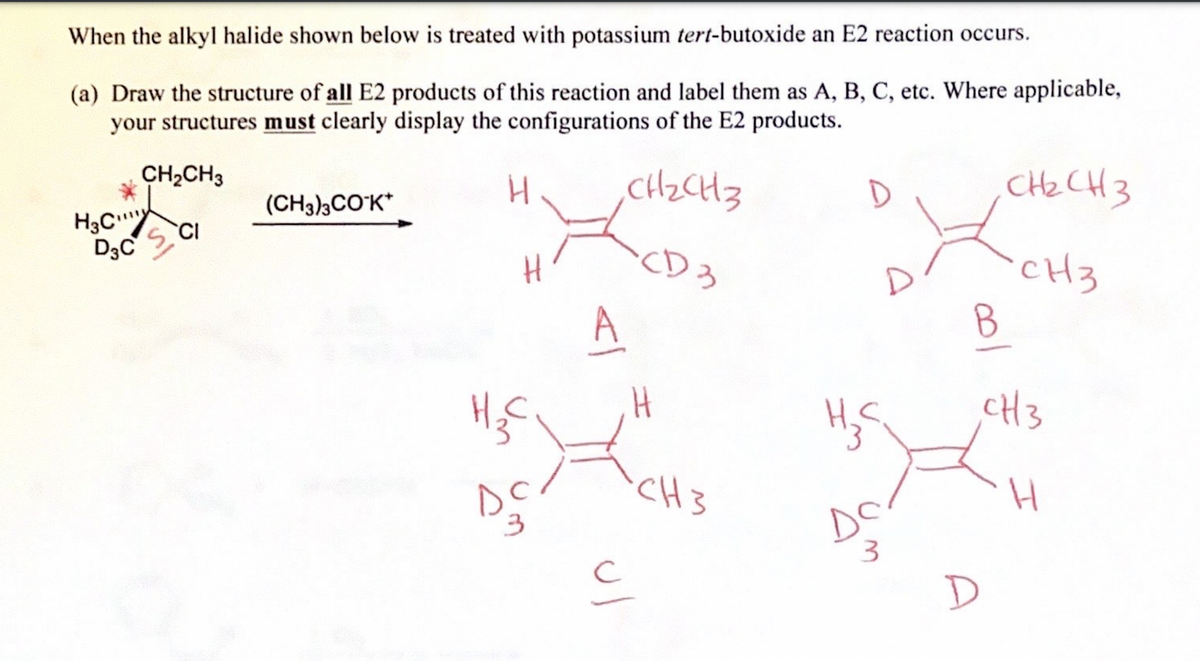 When the alkyl halide shown below is treated with potassium tert-butoxide an E2 reaction occurs.
(a) Draw the structure of all E2 products of this reaction and label them as A, B, C, etc. Where applicable,
your structures must clearly display the configurations of the E2 products.
CH₂CH3
CD 3
CH₂CH3
H3C CI
D3C
(CH3)3CO-K*
H
H₂C
sc
3
<l
H
ان
CH3
D
H₂S
Do
3
B
D
снасиз
CH3
CH3