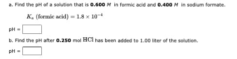 a. Find the pH of a solution that is 0.600 M in formic acid and 0.400 M in sodium formate.
Ka (formic acid) = 1.8 x 10-4
pH =
b. Find the pH after 0.250 mol HCl has been added to 1.00 liter of the solution.
pH =