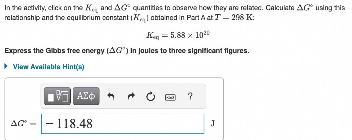 In the activity, click on the Keq and AGO quantities to observe how they are related. Calculate AG using this
relationship and the equilibrium constant (Keq) obtained in Part A at T = 298 K:
Keq = 5.88 x 1020
Express the Gibbs free energy (AGO) in joules to three significant figures.
► View Available Hint(s)
AG° =
=
ΠΙ ΑΣΦ
- 118.48
?
J