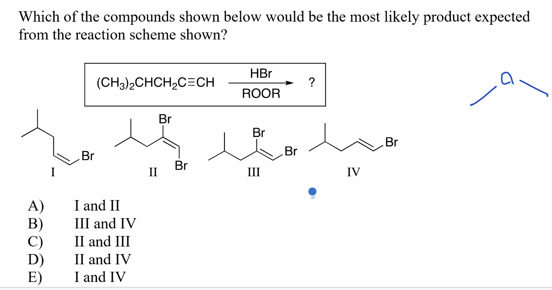 Which of the compounds shown below would be the most likely product expected
from the reaction scheme shown?
C)
Br
(CH3)2CHCH₂C=CH
I and II
III and IV
II and III
II and IV
I and IV
II
Br
Br
HBr
ROOR
Br
III
Br
?
IV
Br
