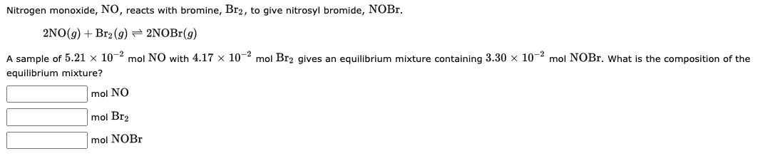 Nitrogen monoxide, NO, reacts with bromine, Br2, to give nitrosyl bromide, NOBr.
2NO(g) + Br2(g) → 2NOBr(g)
A sample of 5.21 x 10-2 mol NO with 4.17 x 10-2 mol Br₂ gives an equilibrium mixture containing 3.30 × 10-2 mol NOBr. What is the composition of the
equilibrium mixture?
mol NO
mol Br2
mol NOBr
