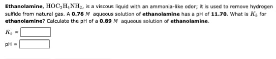 Ethanolamine, HOC₂H4NH₂, is a viscous liquid with an ammonia-like odor; it is used to remove hydrogen
sulfide from natural gas. A 0.76 M aqueous solution of ethanolamine has a pH of 11.70. What is K, for
ethanolamine? Calculate the pH of a 0.89 M aqueous solution of ethanolamine.
K₁ =
pH =