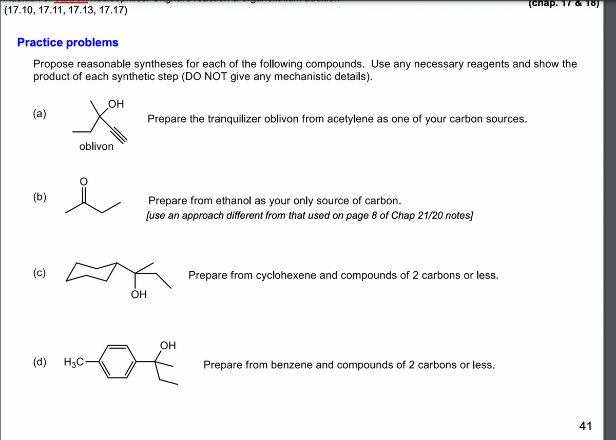 (17.10, 17.11, 17.13, 17.17)
Practice problems
Propose reasonable syntheses for each of the following compounds. Use any necessary reagents and show the
product of each synthetic step (DO NOT give any mechanistic details).
(a)
(b)
(c)
OH
oblivon
i
(d) H3C-
Prepare the tranquilizer oblivon from acetylene as one of your carbon sources.
Prepare from ethanol as your only source of carbon.
[use an approach different from that used on page 8 of Chap 21/20 notes]
OH
OH
Prepare from cyclohexene and compounds of 2 carbons or less.
(chap. 17 & 18)
Prepare from benzene and compounds of 2 carbons or less.
41