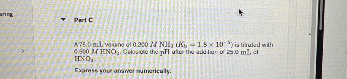 aring
Part C
A 75.0-mL volume of 0.200 M NH3 (Kb = 1.8 x 10-5) is titrated with
0.500 M HNO3. Calculate the pHI after the addition of 25.0 mL of
HNO3.
Express your answer numerically.