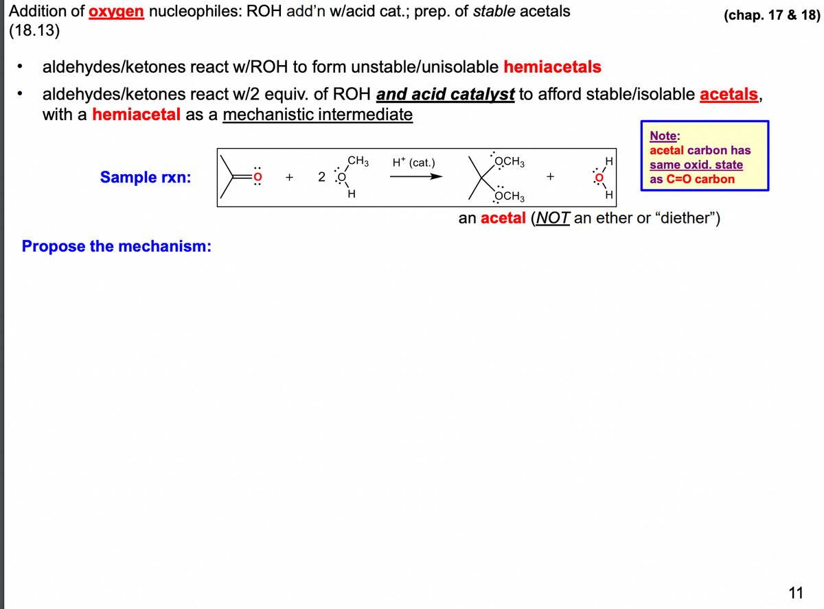 Addition of oxygen nucleophiles: ROH add'n w/acid cat.; prep. of stable acetals
(18.13)
aldehydes/ketones react w/ROH to form unstable/unisolable hemiacetals
aldehydes/ketones react w/2 equiv. of ROH and acid catalyst to afford stable/isolable acetals,
with a hemiacetal as a mechanistic intermediate
Sample rxn:
Propose the mechanism:
CH3
2:0
H
H* (cat.)
OCH 3
OCH 3
an acetal (NOT an ether or "diether")
+
(chap. 17 & 18)
H
Note:
acetal carbon has
same oxid. state
as C=O carbon
11