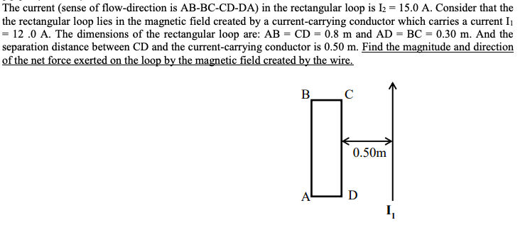 The current (sense of flow-direction is AB-BC-CD-DA) in the rectangular loop is I2 = 15.0 A. Consider that the
the rectangular loop lies in the magnetic field created by a current-carrying conductor which carries a current I
= 12.0 A. The dimensions of the rectangular loop are: AB = CD = 0.8 m and AD = BC = 0.30 m. And the
separation distance between CD and the current-carrying conductor is 0.50 m. Find the magnitude and direction
of the net force exerted on the loop by the magnetic field created by the wire.
B_ C
H
0.50m
A
D
Į
