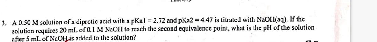 3. A 0.50 M solution of a diprotic acid with a pKal = 2.72 and pKa2 = 4.47 is titrated with NaOH(aq). If the
solution requires 20 mL of 0.1 M NaOH to reach the second equivalence point, what is the pH of the solution
after 5 mL of NaOH is added to the solution?