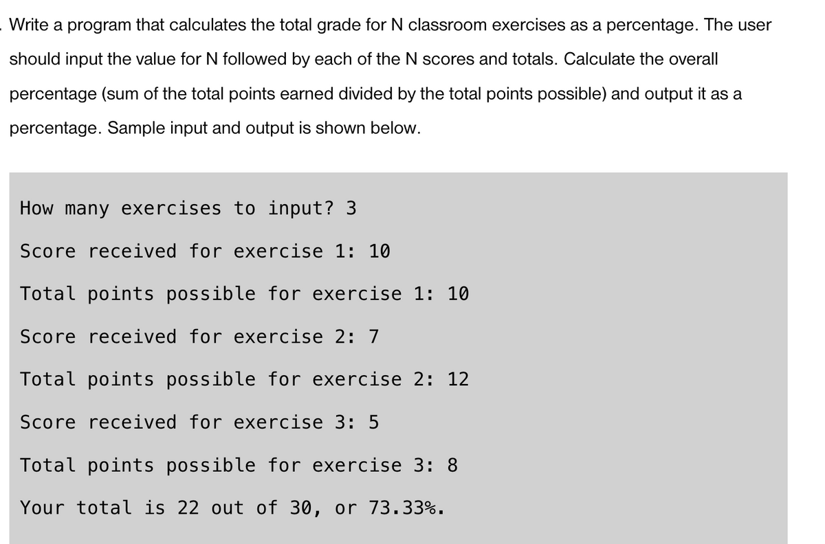 Write a program that calculates the total grade for N classroom exercises as a percentage. The user
should input the value for N followed by each of the N scores and totals. Calculate the overall
percentage (sum of the total points earned divided by the total points possible) and output it as a
percentage. Sample input and output is shown below.
How many exercises to input? 3
Score received for exercise 1: 10
Total points possible for exercise 1: 10
Score received for exercise 2: 7
Total points possible for exercise 2: 12
Score received for exercise 3: 5
Total points possible for exercise 3: 8
Your total is 22 out of 30, or 73.33%.
