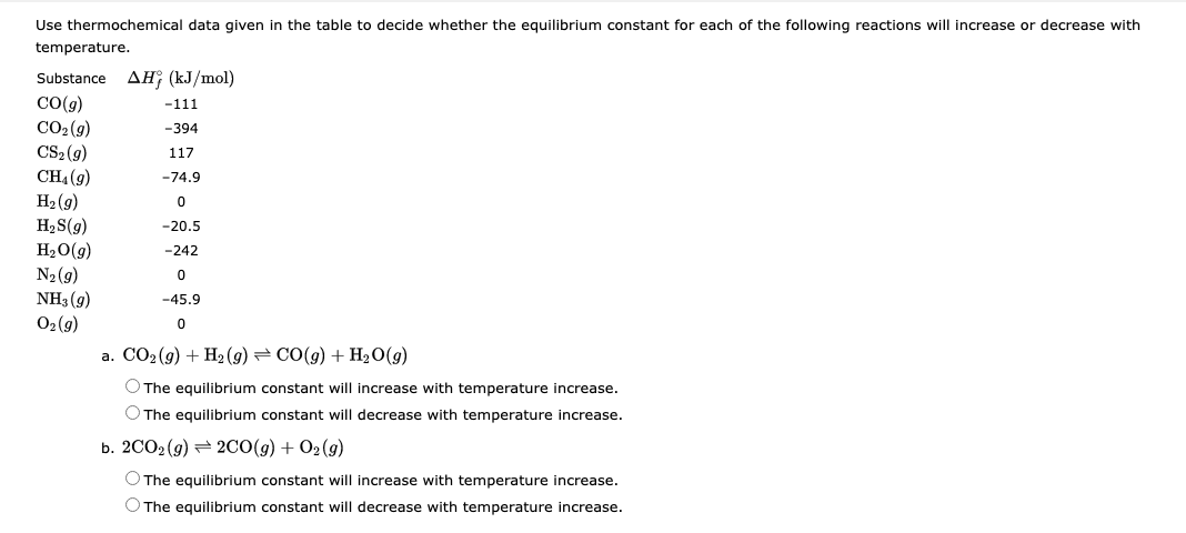 Use thermochemical data given in the table to decide whether the equilibrium constant for each of the following reactions will increase or decrease with
temperature.
Substance AH; (kJ/mol)
CO(g)
CO₂ (g)
CS₂(g)
CH₁ (9)
H₂(g)
H₂S(g)
H₂O(g)
N₂ (9)
NH3 (9)
O₂(g)
-111
-394
117
-74.9
0
-20.5
-242
0
-45.9
0
a. CO₂(g) + H₂(g) → CO(g) + H₂O(g)
O The equilibrium constant will increase with temperature increase.
O The equilibrium constant will decrease with temperature increase.
b. 2CO2 (g) 2CO(g) + O2(g)
O The equilibrium constant will increase with temperature increase.
O The equilibrium constant will decrease with temperature increase.